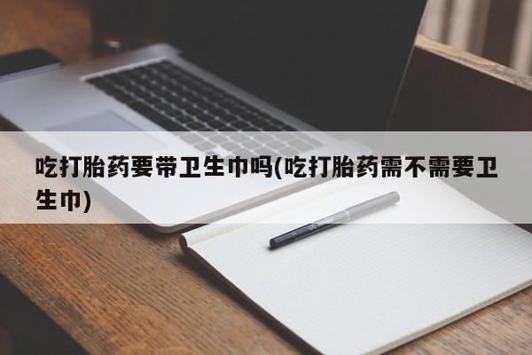 米非司酮片全国药店微信吃打胎药要带卫生巾吗(吃打胎药需不需要卫生巾)