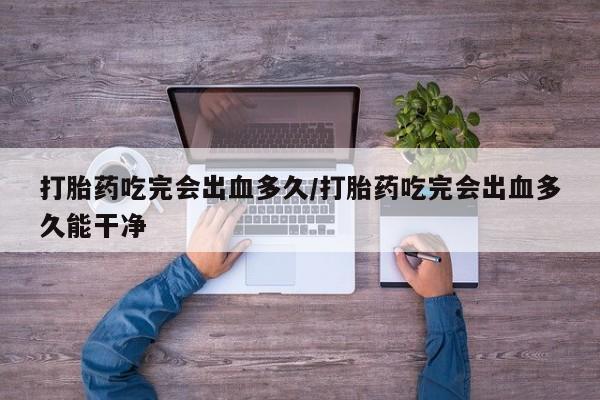 米非司酮片全国药店微信打胎药吃完会出血多久/打胎药吃完会出血多久能干净
