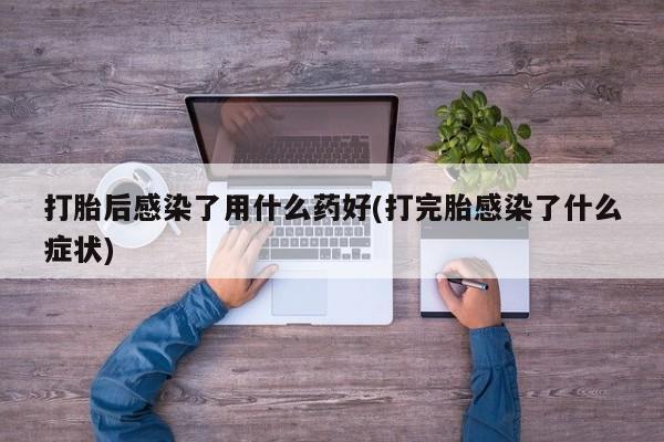 米非司酮片全国药店微信打胎后感染了用什么药好(打完胎感染了什么症状)