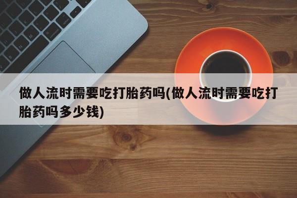 米非司酮片全国药店微信做人流时需要吃打胎药吗(做人流时需要吃打胎药吗多少钱)
