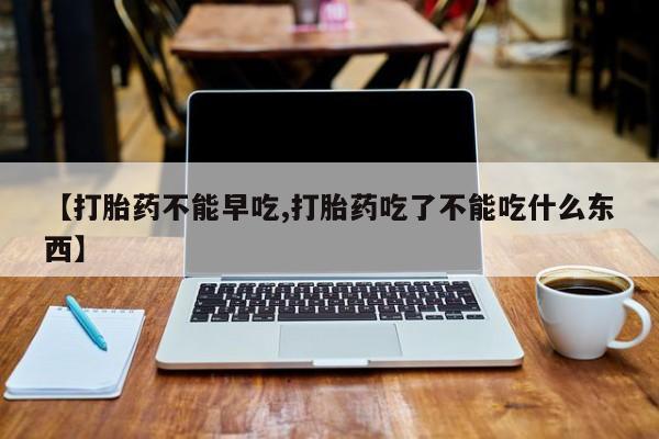 米非司酮片全国药店微信【打胎药不能早吃,打胎药吃了不能吃什么东西】