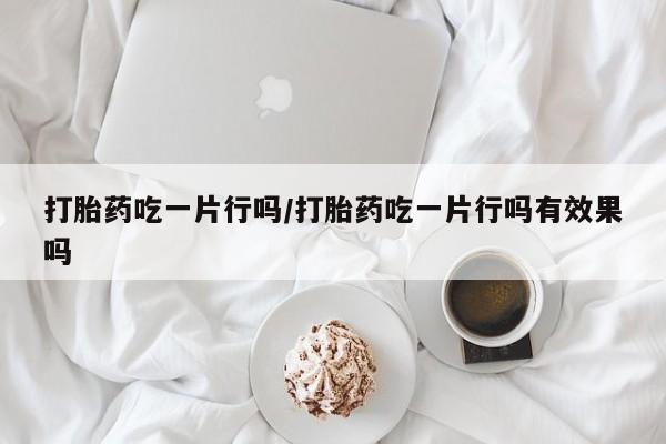 米非司酮片全国药店微信打胎药吃一片行吗/打胎药吃一片行吗有效果吗