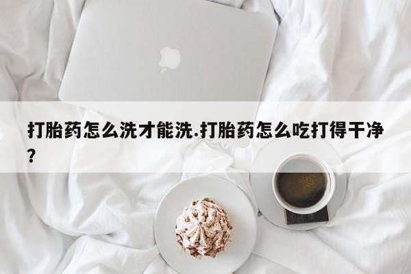 米非司酮片全国药店微信打胎药怎么洗才能洗.打胎药怎么吃打得干净？