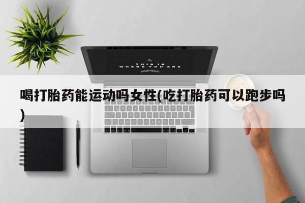 米非司酮片全国药店微信喝打胎药能运动吗女性(吃打胎药可以跑步吗)