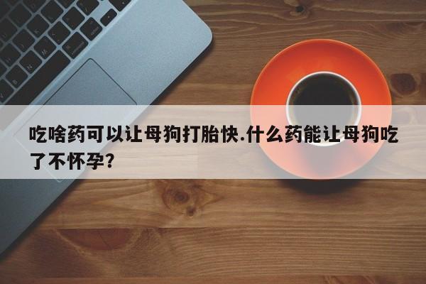 米非司酮片全国药店微信吃啥药可以让母狗打胎快.什么药能让母狗吃了不怀孕？